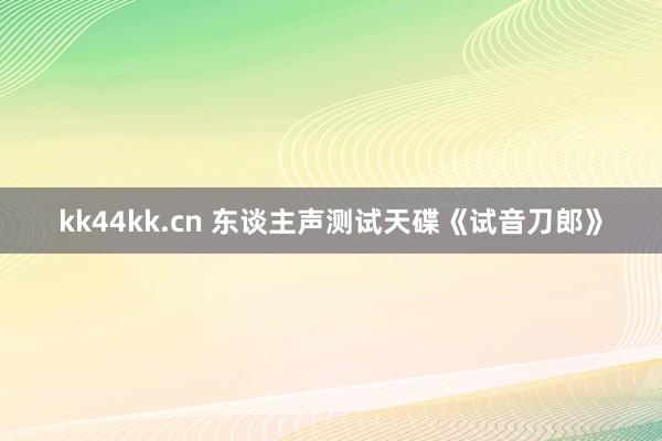 kk44kk.cn 东谈主声测试天碟《试音刀郎》