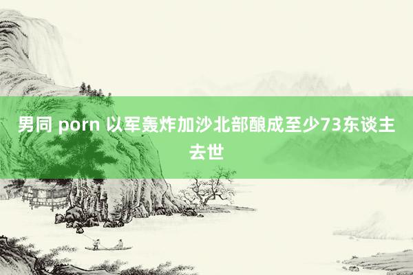 男同 porn 以军轰炸加沙北部酿成至少73东谈主去世