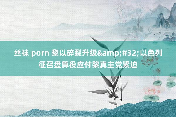 丝袜 porn 黎以碎裂升级&#32;以色列征召盘算役应付黎真主党紧迫