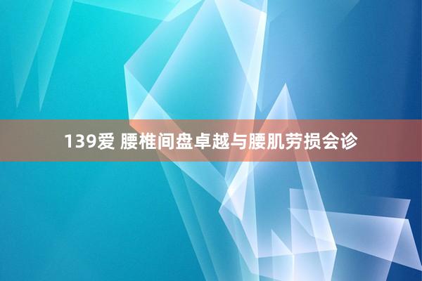 139爱 腰椎间盘卓越与腰肌劳损会诊