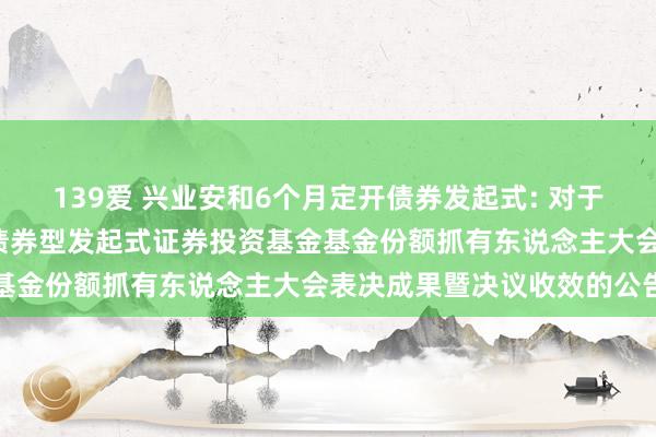 139爱 兴业安和6个月定开债券发起式: 对于兴业安和6个月依期洞开债券型发起式证券投资基金基金份额抓有东说念主大会表决成果暨决议收效的公告