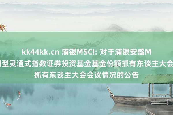 kk44kk.cn 浦银MSCI: 对于浦银安盛MSCI中国A股来回型灵通式指数证券投资基金基金份额抓有东谈主大会会议情况的公告