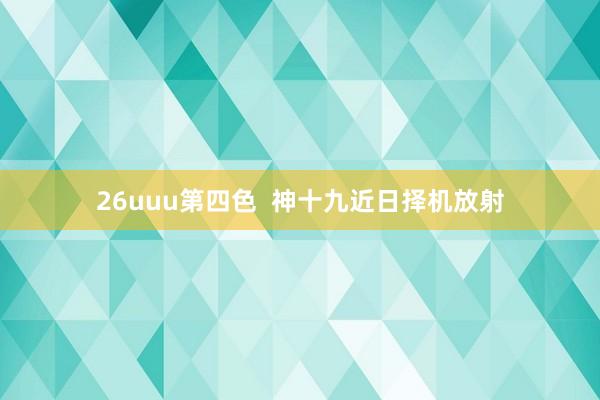 26uuu第四色  神十九近日择机放射