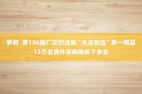 萝莉  第136届广交织注焦“先进制造”第一期超13万名境外采购商线下参会