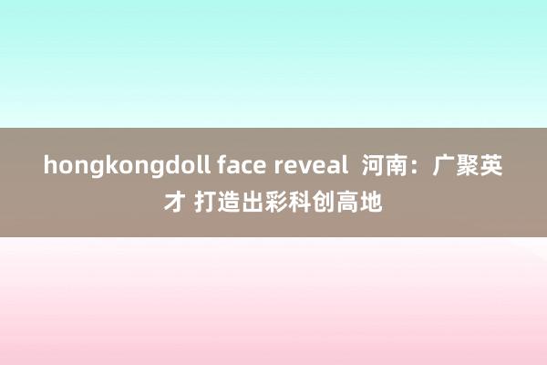 hongkongdoll face reveal  河南：广聚英才 打造出彩科创高地