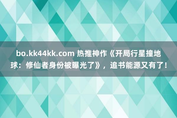 bo.kk44kk.com 热推神作《开局行星撞地球：修仙者身份被曝光了》，追书能源又有了！