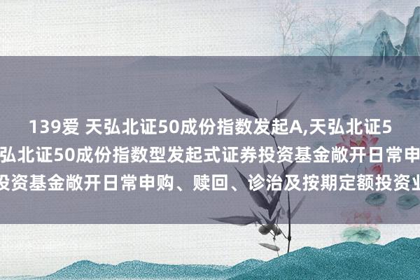 139爱 天弘北证50成份指数发起A，天弘北证50成份指数发起C: 对于天弘北证50成份指数型发起式证券投资基金敞开日常申购、赎回、诊治及按期定额投资业务的公告