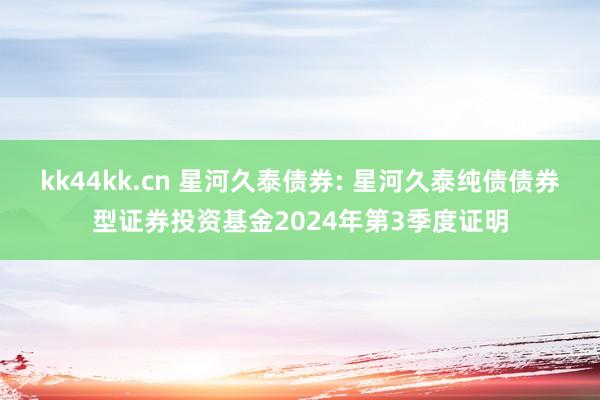 kk44kk.cn 星河久泰债券: 星河久泰纯债债券型证券投资基金2024年第3季度证明