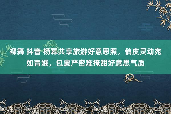 裸舞 抖音 杨幂共享旅游好意思照，俏皮灵动宛如青娥，包裹严密难掩甜好意思气质