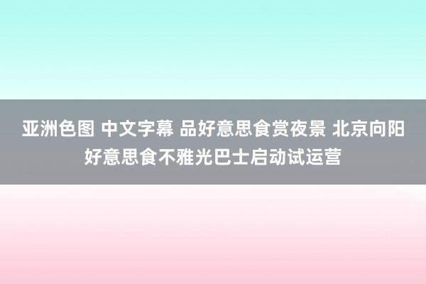 亚洲色图 中文字幕 品好意思食赏夜景 北京向阳好意思食不雅光巴士启动试运营