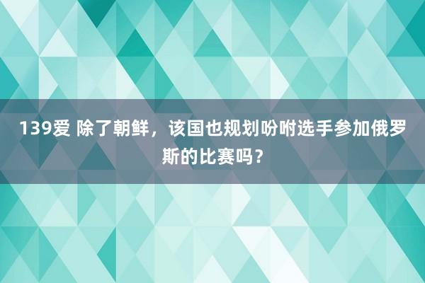 139爱 除了朝鲜，该国也规划吩咐选手参加俄罗斯的比赛吗？