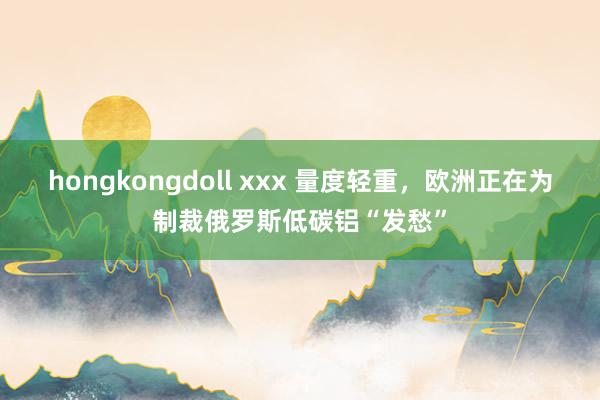 hongkongdoll xxx 量度轻重，欧洲正在为制裁俄罗斯低碳铝“发愁”