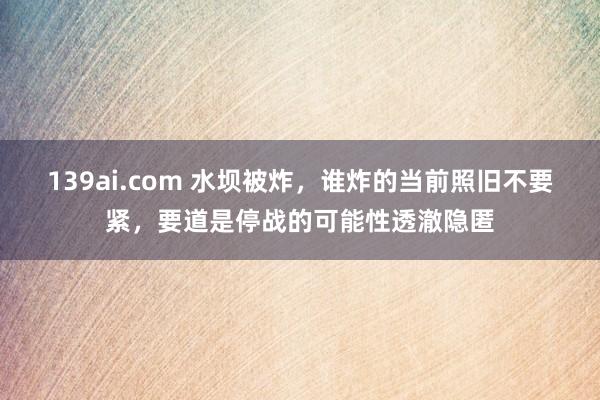 139ai.com 水坝被炸，谁炸的当前照旧不要紧，要道是停战的可能性透澈隐匿