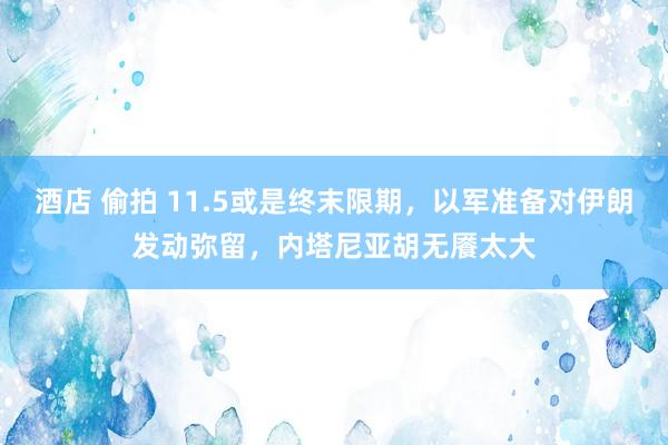 酒店 偷拍 11.5或是终末限期，以军准备对伊朗发动弥留，内塔尼亚胡无餍太大