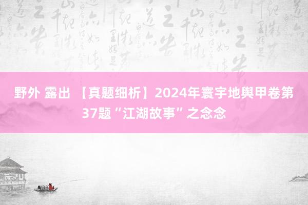 野外 露出 【真题细析】2024年寰宇地舆甲卷第37题“江湖故事”之念念