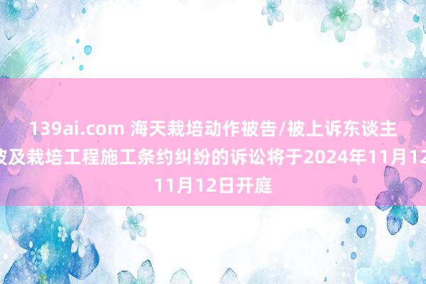 139ai.com 海天栽培动作被告/被上诉东谈主的1起波及栽培工程施工条约纠纷的诉讼将于2024年11月12日开庭