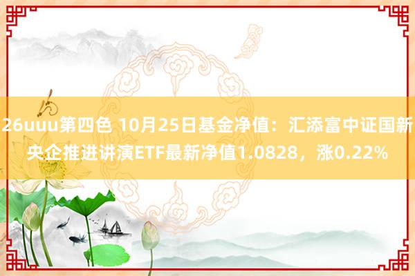 26uuu第四色 10月25日基金净值：汇添富中证国新央企推进讲演ETF最新净值1.0828，涨0.22%