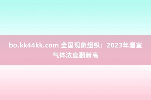 bo.kk44kk.com 全国现象组织：2023年温室气体浓度翻新高