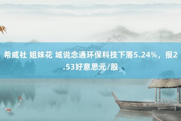 希威社 姐妹花 城说念通环保科技下落5.24%，报2.53好意思元/股