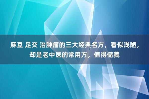 麻豆 足交 治肿瘤的三大经典名方，看似浅陋，却是老中医的常用方，值得储藏