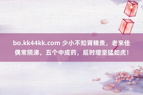 bo.kk44kk.com 少小不知肾精贵，老来佳偶常陨涕，五个中成药，延时增坚猛如虎！