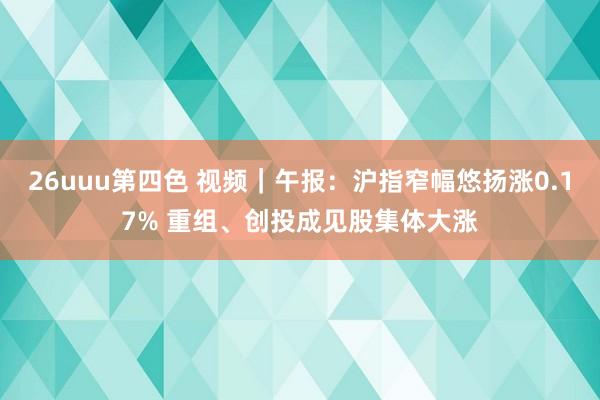 26uuu第四色 视频｜午报：沪指窄幅悠扬涨0.17% 重组、创投成见股集体大涨