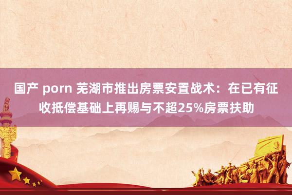 国产 porn 芜湖市推出房票安置战术：在已有征收抵偿基础上再赐与不超25%房票扶助