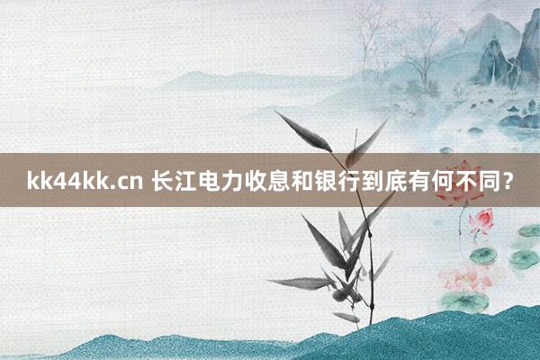 kk44kk.cn 长江电力收息和银行到底有何不同？