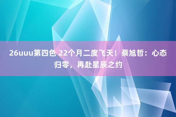 26uuu第四色 22个月二度飞天！蔡旭哲：心态归零，再赴星辰之约