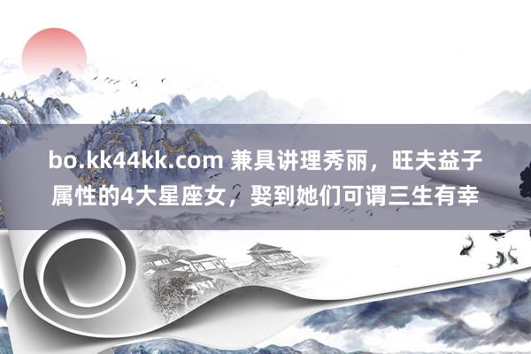 bo.kk44kk.com 兼具讲理秀丽，旺夫益子属性的4大星座女，娶到她们可谓三生有幸