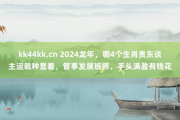 kk44kk.cn 2024龙年，哪4个生肖贵东谈主运栽种显着，管事发展班师，手头满盈有钱花