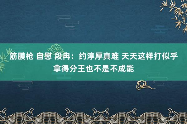 筋膜枪 自慰 段冉：约淳厚真难 天天这样打似乎拿得分王也不是不成能