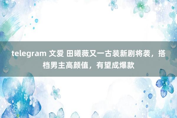 telegram 文爱 田曦薇又一古装新剧将袭，搭档男主高颜值，有望成爆款