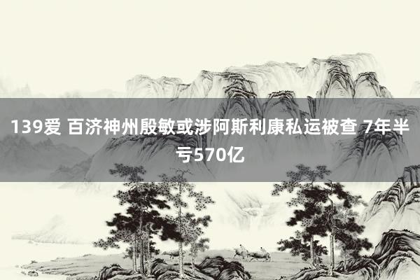 139爱 百济神州殷敏或涉阿斯利康私运被查 7年半亏570亿