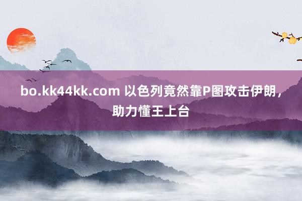 bo.kk44kk.com 以色列竟然靠P图攻击伊朗，助力懂王上台