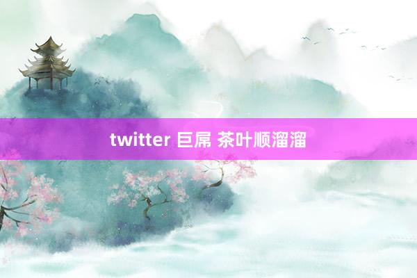 twitter 巨屌 茶叶顺溜溜