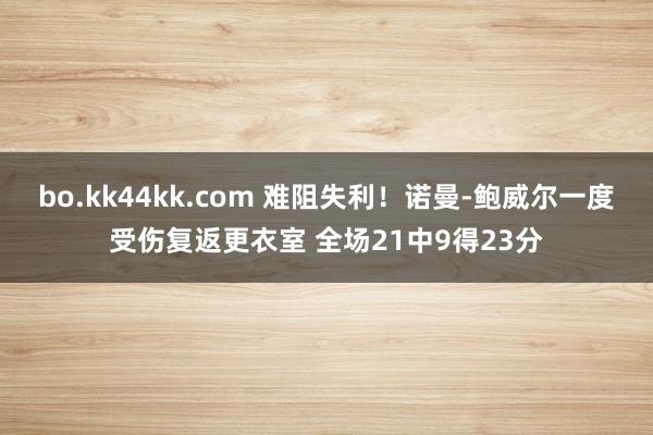 bo.kk44kk.com 难阻失利！诺曼-鲍威尔一度受伤复返更衣室 全场21中9得23分