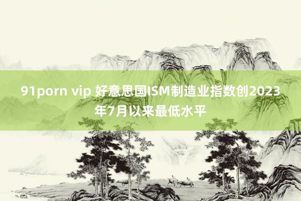 91porn vip 好意思国ISM制造业指数创2023年7月以来最低水平