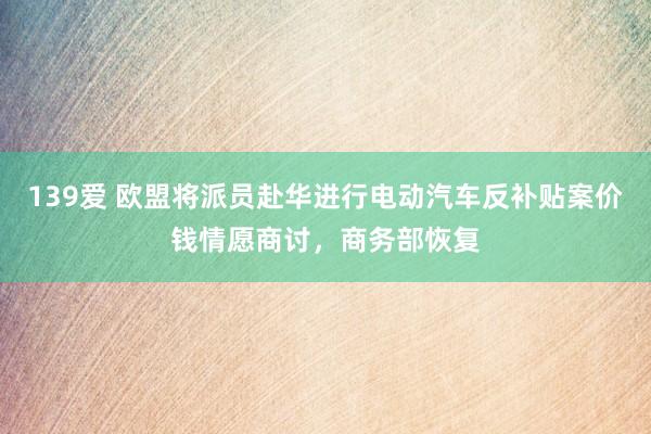 139爱 欧盟将派员赴华进行电动汽车反补贴案价钱情愿商讨，商务部恢复