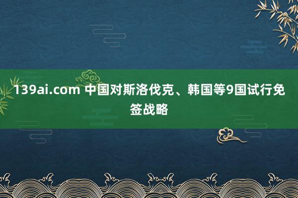 139ai.com 中国对斯洛伐克、韩国等9国试行免签战略