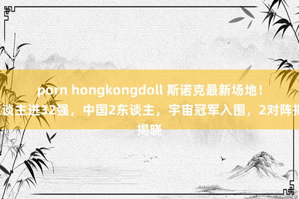 porn hongkongdoll 斯诺克最新场地！6东谈主进32强，中国2东谈主，宇宙冠军入围，2对阵揭晓