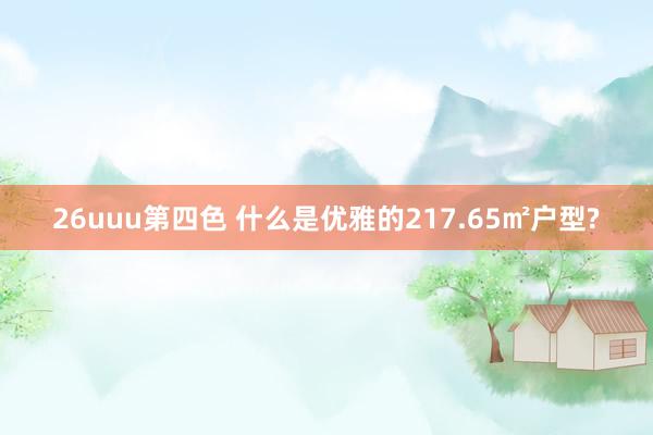 26uuu第四色 什么是优雅的217.65㎡户型?