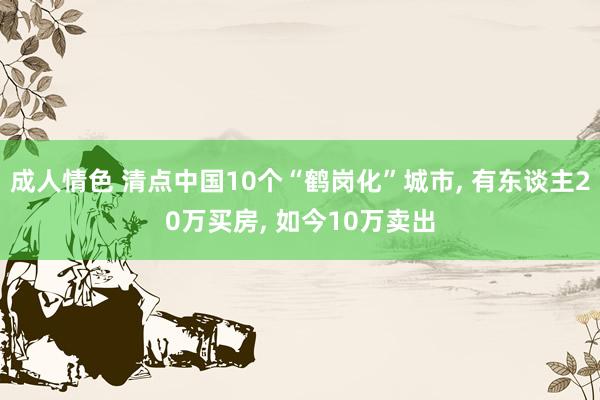 成人情色 清点中国10个“鹤岗化”城市， 有东谈主20万买房， 如今10万卖出