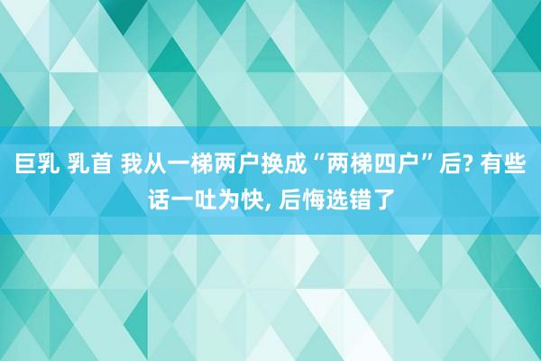 巨乳 乳首 我从一梯两户换成“两梯四户”后? 有些话一吐为快， 后悔选错了