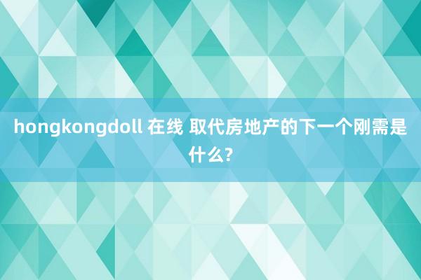 hongkongdoll 在线 取代房地产的下一个刚需是什么?