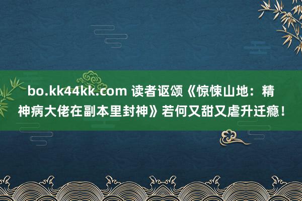 bo.kk44kk.com 读者讴颂《惊悚山地：精神病大佬在副本里封神》若何又甜又虐升迁瘾！