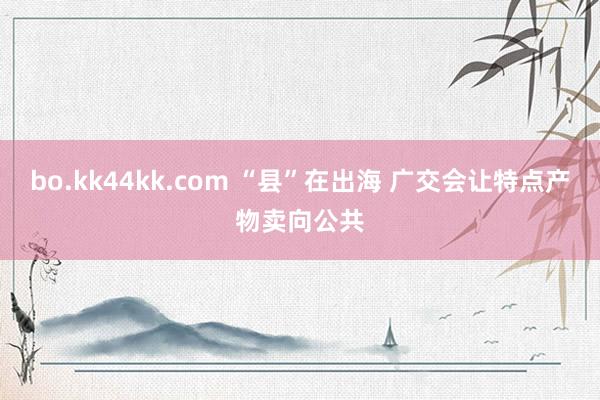 bo.kk44kk.com “县”在出海 广交会让特点产物卖向公共