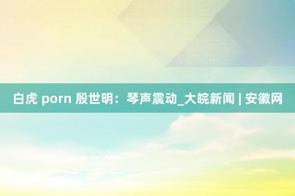 白虎 porn 殷世明：琴声震动_大皖新闻 | 安徽网