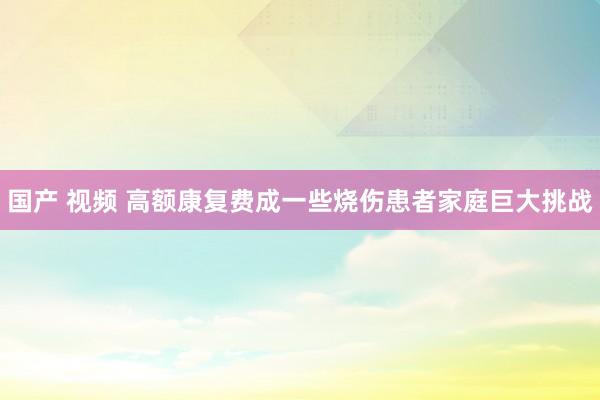 国产 视频 高额康复费成一些烧伤患者家庭巨大挑战