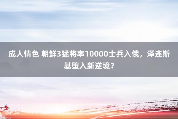 成人情色 朝鲜3猛将率10000士兵入俄，泽连斯基堕入新逆境？